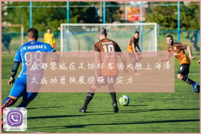 成都蓉城在足协杯客场大胜上海泽天成功晋级展现强劲实力