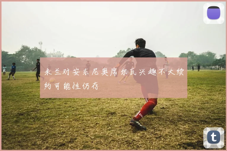 米兰对安东尼奥席尔瓦兴趣不大续约可能性仍存