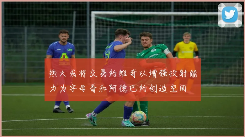 热火或将交易约维奇以增强投射能力为字母哥和阿德巴约创造空间
