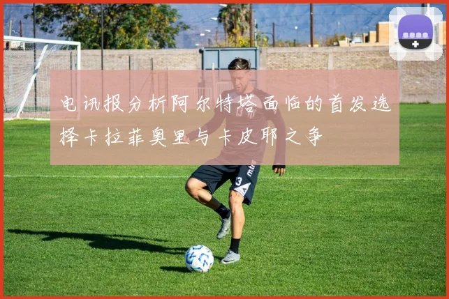 电讯报分析阿尔特塔面临的首发选择卡拉菲奥里与卡皮耶之争