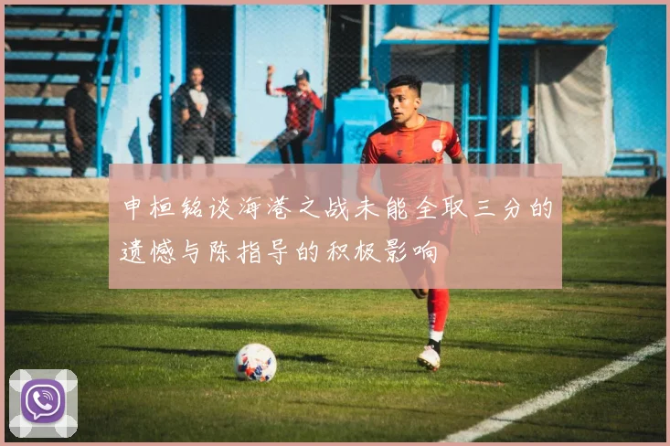申桓铭谈海港之战未能全取三分的遗憾与陈指导的积极影响