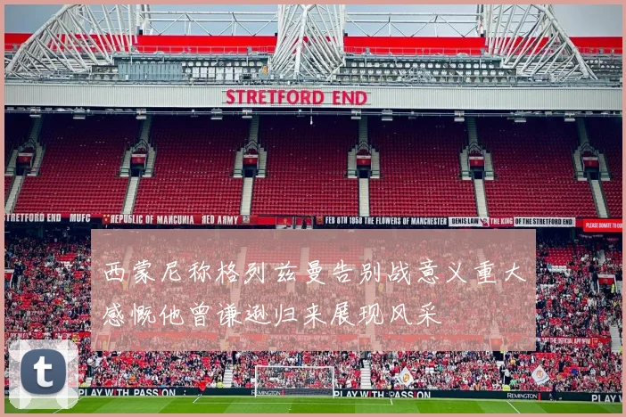 西蒙尼称格列兹曼告别战意义重大感慨他曾谦逊归来展现风采