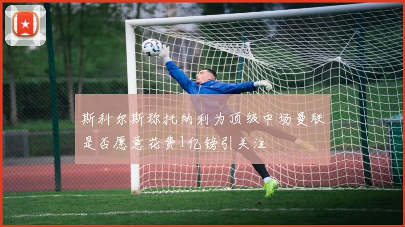 斯科尔斯称托纳利为顶级中场曼联是否愿意花费1亿镑引关注