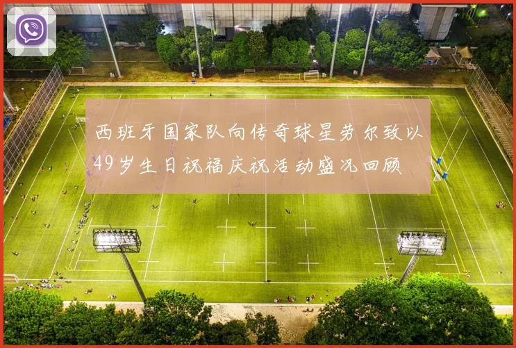 西班牙国家队向传奇球星劳尔致以49岁生日祝福庆祝活动盛况回顾