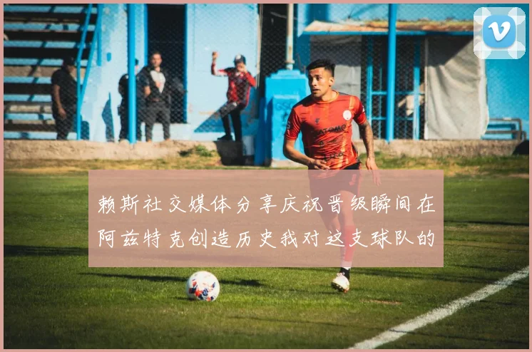 赖斯社交媒体分享庆祝晋级瞬间在阿兹特克创造历史我对这支球队的热爱无以言表