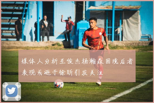 媒体人分析王俊杰杨瀚森困境后者表现或逊于徐昕引发关注