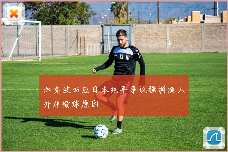 加克波回应日本绝平争议强调换人并非输球原因